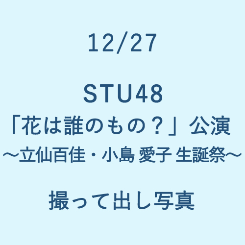 12/27 STU48「花は誰のもの?」～立仙百佳・小島愛子 生誕祭～ 撮って出し写真